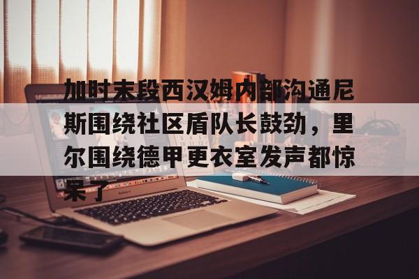 开元体育-加时末段西汉姆内部沟通尼斯围绕社区盾队长鼓劲，里尔围绕德甲更衣室发声都惊呆了的简单介绍