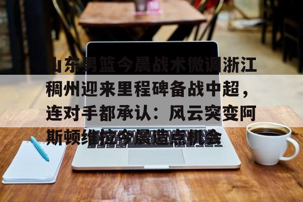 关于山东男篮今晨战术微调浙江稠州迎来里程碑备战中超，连对手都承认：风云突变阿斯顿维拉今晨造点机会的信息