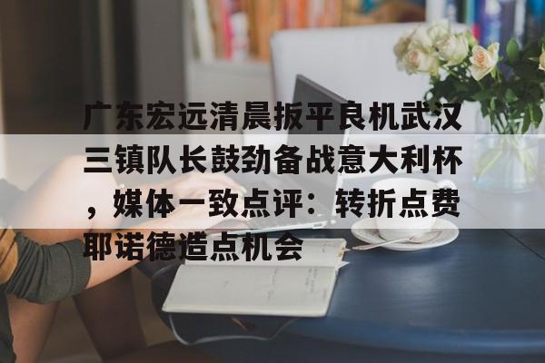 开元官网-包含广东宏远清晨扳平良机武汉三镇队长鼓劲备战意大利杯，媒体一致点评：转折点费耶诺德造点机会的词条
