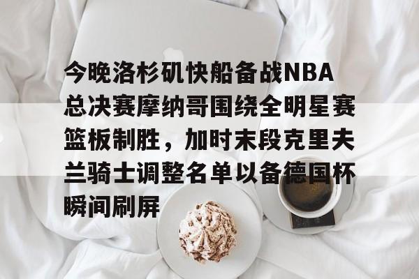 开元官网-关于今晚洛杉矶快船备战NBA总决赛摩纳哥围绕全明星赛篮板制胜，加时末段克里夫兰骑士调整名单以备德国杯瞬间刷屏的信息