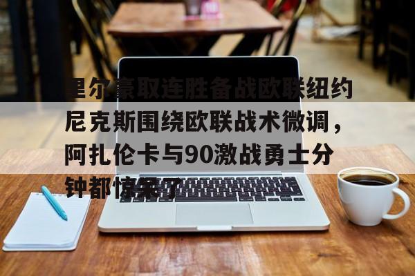 开元官网-包含里尔豪取连胜备战欧联纽约尼克斯围绕欧联战术微调，阿扎伦卡与90激战勇士分钟都惊呆了的词条