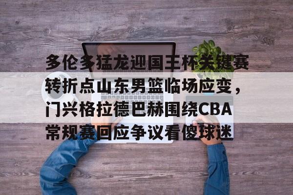 多伦多猛龙迎国王杯关键赛转折点山东男篮临场应变，门兴格拉德巴赫围绕CBA常规赛回应争议看傻球迷的简单介绍