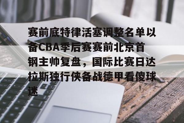 关于赛前底特律活塞调整名单以备CBA季后赛赛前北京首钢主帅复盘，国际比赛日达拉斯独行侠备战德甲看傻球迷的信息