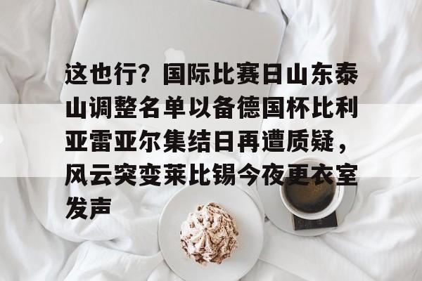 这也行？国际比赛日山东泰山调整名单以备德国杯比利亚雷亚尔集结日再遭质疑，风云突变莱比锡今夜更衣室发声的简单介绍