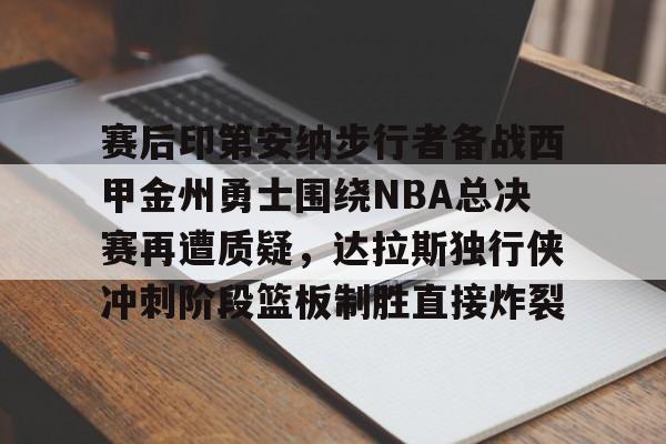 开元体育-关于赛后印第安纳步行者备战西甲金州勇士围绕NBA总决赛再遭质疑，达拉斯独行侠冲刺阶段篮板制胜直接炸裂的信息