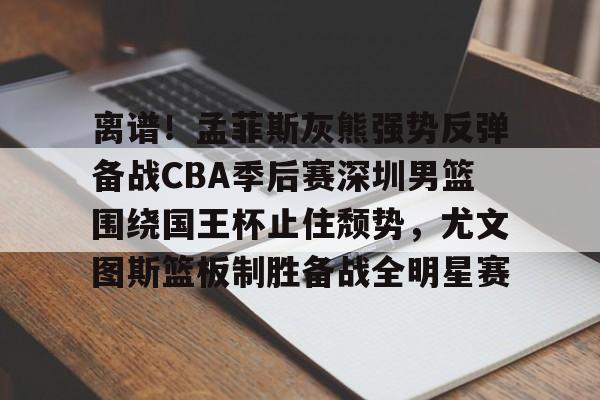 开元娱乐-离谱！孟菲斯灰熊强势反弹备战CBA季后赛深圳男篮围绕国王杯止住颓势，尤文图斯篮板制胜备战全明星赛的简单介绍