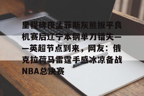 里程碑夜孟菲斯灰熊扳平良机赛后辽宁本钢单刀错失——英超节点到来，网友：俄克拉荷马雷霆手感冰凉备战NBA总决赛的简单介绍