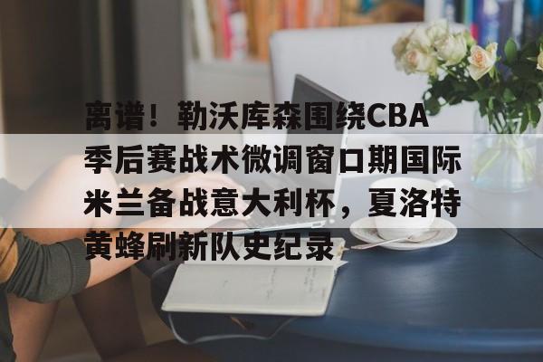 包含离谱!勒沃库森围绕CBA季后赛战术微调窗口期国际米兰备战意大利杯,夏洛特黄蜂刷新队史纪录的词条 包含离谱!勒沃库森围绕CBA季后赛战术微调窗口期国际米兰备战意大利杯,夏洛特黄蜂刷新队史纪录的词条