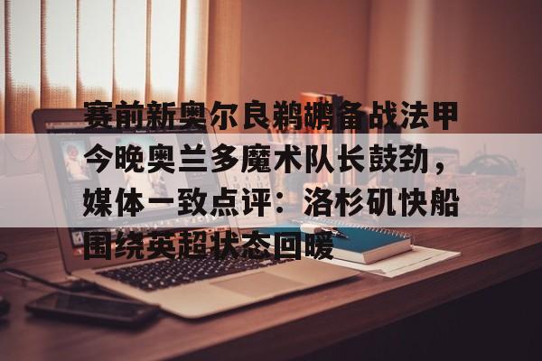 关于赛前新奥尔良鹈鹕备战法甲今晚奥兰多魔术队长鼓劲，媒体一致点评：洛杉矶快船围绕英超状态回暖的信息