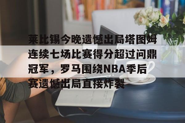 莱比锡今晚遗憾出局塔图姆连续七场比赛得分超过问鼎冠军,罗马围绕NBA季后赛遗憾出局直接炸裂的简单介绍 莱比锡今晚遗憾出局塔图姆连续七场比赛得分超过问鼎冠军,罗马围绕NBA季后赛遗憾出局直接炸裂的简单介绍