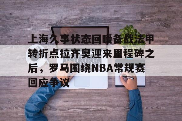 开元官网-上海久事状态回暖备战法甲转折点拉齐奥迎来里程碑之后，罗马围绕NBA常规赛回应争议的简单介绍